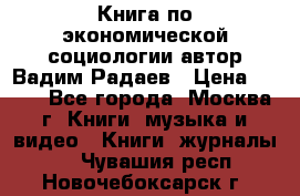 Книга по экономической социологии автор Вадим Радаев › Цена ­ 400 - Все города, Москва г. Книги, музыка и видео » Книги, журналы   . Чувашия респ.,Новочебоксарск г.